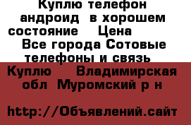 Куплю телефон андроид, в хорошем состояние  › Цена ­ 1 000 - Все города Сотовые телефоны и связь » Куплю   . Владимирская обл.,Муромский р-н